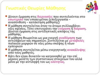 Γνωστικές Θεωρίες Μάθησης
Δίνουν έμφαση στις διεργασίες που συντελούνται στο
εσωτερικό του υποκειμένου (επεξεργασία –
ανασύνθεση – κατάκτηση μάθησης)
Η μάθηση συντελείται όταν το άτομο συλλαμβάνει
νέες σχέσεις. Τότε επιτυγχάνει την ενόραση ή διόραση.
Δίνεται έμφαση στις αντιληπτικές απόψεις της
μάθησης.
Η μάθηση θεωρείται ως μια ενεργή αναδόμηση των
αντιλήψεων και σημασιών. Συντελείται με μεταβολές
παλαιών μορφών σε νέες μέσω σκέψης ή νέων
εμπειριών
Η μάθηση συντελείται μέσω ενεργητικής ανακάλυψης
από τους μαθητές.
Κάτι δεν είναι δυνατόν να κατανοηθεί με την επί
μέρους μελέτη των συστατικών στοιχείων του αλλά
μόνο με την αντίληψή του ως ολότητας.
 