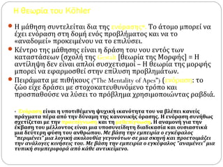 Η θεωρία του Köhler
Η μάθηση συντελείται δια της ενόρασης*. Το άτομο μπορεί να
έχει ενόραση στη δομή ενός προβλήματος και να το
«αναδομεί» προκειμένου να το επιλύσει.
Κέντρο της μάθησης είναι η δράση του νου εντός των
καταστάσεων (σχολή της Gestalt [θεωρία της Μορφής] = Η
αντίληψη δεν είναι απλοί συσχετισμοί – Η θεωρία της μορφής
μπορεί να εφαρμοσθεί στην επίλυση προβλημάτων.
Πειράματα με πιθήκους (“The Mentality of Apes”) (ενόραση: το
ζώο είχε δράσει με στοχοκατευθυνόμενο τρόπο και
προσπαθούσε να λύσει το πρόβλημα χρησιμοποιώντας ραβδιά.
* Ενόραση είναι η υποτιθέμενη ψυχική ικανότητα του να βλέπει κανείς
πράγματα πέρα από την δύναμη της κανονικής όρασης. Η ενόραση συνήθως
σχετίζεται με την προεπίγνωση και τη μεθεπίγνωση. Η αναμονή για την
έκβαση του μέλλοντος είναι μια υποσυνείδητη διαδικασία και ουσιαστικά
μια δεύτερη φύση του ανθρώπου. Με βάση την εμπειρία ο εγκέφαλος
"περιμένει" μια λογική ακολουθία γεγονότων σε μια σκηνή και προετοιμάζει
την ανάλογες κινήσεις του. Με βάση την εμπειρία ο εγκέφαλος "αναμένει" μια
τυπική συμπεριφορά από κάθε αντικείμενο.
 