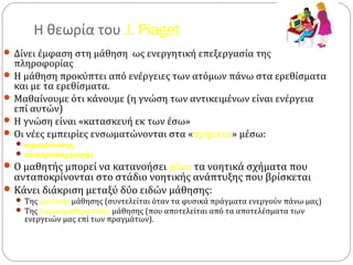 Η θεωρία του J. Piaget
 Δίνει έμφαση στη μάθηση ως ενεργητική επεξεργασία της
πληροφορίας
 Η μάθηση προκύπτει από ενέργειες των ατόμων πάνω στα ερεθίσματα
και με τα ερεθίσματα.
 Μαθαίνουμε ότι κάνουμε (η γνώση των αντικειμένων είναι ενέργεια
επί αυτών)
 Η γνώση είναι «κατασκευή εκ των έσω»
 Οι νέες εμπειρίες ενσωματώνονται στα «σχήματα» μέσω:
 αφομοίωσης
 αναπροσαρμογής
Ο μαθητής μπορεί να κατανοήσει μόνο τα νοητικά σχήματα που
ανταποκρίνονται στο στάδιο νοητικής ανάπτυξης που βρίσκεται
Κάνει διάκριση μεταξύ δύο ειδών μάθησης:
 Της φυσικής μάθησης (συντελείται όταν τα φυσικά πράγματα ενεργούν πάνω μας)
 Της λογικομαθηματικής μάθησης (που αποτελείται από τα αποτελέσματα των
ενεργειών μας επί των πραγμάτων).
 
