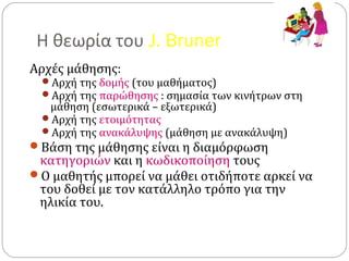 Η θεωρία του J. Bruner
Αρχές μάθησης:
Αρχή της δομής (του μαθήματος)
Αρχή της παρώθησης : σημασία των κινήτρων στη
μάθηση (εσωτερικά – εξωτερικά)
Αρχή της ετοιμότητας
Αρχή της ανακάλυψης (μάθηση με ανακάλυψη)
Βάση της μάθησης είναι η διαμόρφωση
κατηγοριών και η κωδικοποίηση τους
Ο μαθητής μπορεί να μάθει οτιδήποτε αρκεί να
του δοθεί με τον κατάλληλο τρόπο για την
ηλικία του.
 