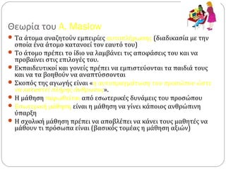 Θεωρία του A. Maslow
Τα άτομα αναζητούν εμπειρίες αυτοπλήρωσης (διαδικασία με την
οποία ένα άτομο κατανοεί τον εαυτό του)
Το άτομο πρέπει το ίδιο να λαμβάνει τις αποφάσεις του και να
προβαίνει στις επιλογές του.
Εκπαιδευτικοί και γονείς πρέπει να εμπιστεύονται τα παιδιά τους
και να τα βοηθούν να αναπτύσσονται
Σκοπός της αγωγής είναι «η αυτοπραγμάτωση του προσώπου ώστε
να καταστεί πλήρης άνθρωπος».
Η μάθηση παρωθείται από εσωτερικές δυνάμεις του προσώπου
Εσωτερική μάθηση είναι η μάθηση να γίνει κάποιος ανθρώπινη
ύπαρξη
Η σχολική μάθηση πρέπει να αποβλέπει να κάνει τους μαθητές να
μάθουν τι πρόσωπα είναι (βασικός τομέας η μάθηση αξιών)
 
