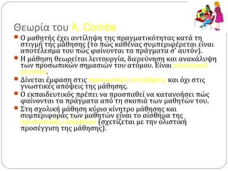 Θεωρία του A. Combs
Ο μαθητής έχει αντίληψη της πραγματικότητας κατά τη
στιγμή της μάθησης (το πώς καθένας συμπεριφέρεται είναι
αποτέλεσμα του πώς φαίνονται τα πράγματα σ’ αυτόν).
Η μάθηση θεωρείται λειτουργία, διερεύνηση και ανακάλυψη
των προσωπικών σημασιών του ατόμου. Είναι εσωτερικό
γεγονός.
Δίνεται έμφαση στις προσωπικές αντιλήψεις και όχι στις
γνωστικές απόψεις της μάθησης.
Ο εκπαιδευτικός πρέπει να προσπαθεί να κατανοήσει πώς
φαίνονται τα πράγματα από τη σκοπιά των μαθητών του.
Στη σχολική μάθηση κύριο κίνητρο μάθησης και
συμπεριφοράς των μαθητών είναι το αίσθημα της
προσωπικής επάρκειας (σχετίζεται με την ολιστική
προσέγγιση της μάθησης).
 