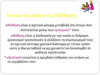 Έννοια και φύση της Μάθησης
«Μάθηση είναι η σχετικά μόνιμη μεταβολή στο άτομο που
συντελείται μέσω των εμπειριών* του»
«Μάθηση είναι η διαδικασία με την οποία οι διάφοροι
οργανισμοί τροποποιούν ή αλλάζουν τη συμπεριφορά τους
σε σχετικά σύντομο χρονικό διάστημα με τέτοιο τρόπο
ώστε η ίδια μεταβολή να μη χρειαστεί να ξανασυμβεί σε
ανάλογη περίπτωση»
* «Εμπειρία εννοείται η αμοιβαία επίδραση του ατόμου με
το περιβάλλον του»
 