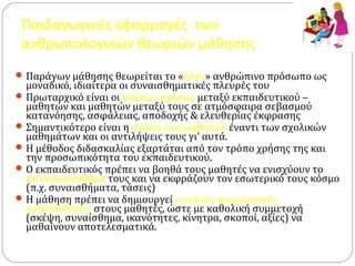 Παιδαγωγικές εφαρμογές των
ανθρωπολογικών θεωριών μάθησης
Παράγων μάθησης θεωρείται το «όλον» ανθρώπινο πρόσωπο ως
μοναδικό, ιδιαίτερα οι συναισθηματικές πλευρές του
Πρωταρχικό είναι οι γνήσιες σχέσεις μεταξύ εκπαιδευτικού –
μαθητών και μαθητών μεταξύ τους σε ατμόσφαιρα σεβασμού
κατανόησης, ασφάλειας, αποδοχής & ελευθερίας έκφρασης
Σημαντικότερο είναι η στάση των μαθητών έναντι των σχολικών
μαθημάτων και οι αντιλήψεις τους γι’ αυτά.
Η μέθοδος διδασκαλίας εξαρτάται από τον τρόπο χρήσης της και
την προσωπικότητα του εκπαιδευτικού.
Ο εκπαιδευτικός πρέπει να βοηθά τους μαθητές να ενισχύουν το
αυτοσυναίσθημά τους και να εκφράζουν τον εσωτερικό τους κόσμο
(π.χ. συναισθήματα, τάσεις)
Η μάθηση πρέπει να δημιουργεί ευνοϊκές ψυχολογικές
προϋποθέσεις στους μαθητές, ώστε με καθολική συμμετοχή
(σκέψη, συναίσθημα, ικανότητες, κίνητρα, σκοποί, αξίες) να
μαθαίνουν αποτελεσματικά.
 