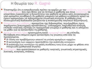 Η θεωρία του R. Gagnè
 Υποστηρίζει ότι ο εκπαιδευτικός πρέπει να αρχίζει με την ανάλυση των σκοπών
και των στόχων που έχει θέσει για να πετύχει ο μαθητής και ποια ικανότητα να
αποκτήσει (ικανότητα: η δυνατότητα του μαθητή να κάνει κάτι συγκεκριμένο
υπό ορισμένες συνθήκες). Οι μαθητές μπορούν να μάθουν ο,τιδήποτε αρκεί να
έχουν αφομοιώσει τα προηγούμενα γνωστικά στοιχεία. Η μάθηση είναι
συσσωρευτική διαδικασία (αυξάνεται η συσσώρευση νοητικών δεξιοτήτων).
 Ετοιμότητα για μάθηση : προηγείται της διδασκαλίας. περιλαμβάνει τρεις
παράγοντες [εσωτερικές καταστάσεις] : ενδιαφέρον, παρωθητικά κίνητρα,
επίπεδο νοητικής εξέλιξης (τι πραγματικά γνωρίζει ο μαθητής και τι απομένει
να μάθει για να κατακτήσει τη μάθηση).
 Δομή γνωστικής ύλης οργανωμένη κατά ιεραρχικό τρόπο σε επίπεδα.
Μετάβαση στο επόμενο αφού κατακτήσει τις γνώσεις από όλα τα
προηγούμενα.
Η «λύση του προβλήματος» απαιτεί τη γνώση ορισμένων «αρχών»
Η κατανόηση των «αρχών» προϋποθέτει την ανάπτυξη «εννοιών»
Η ανάπτυξη των «εννοιών» τις απλές συνδέσεις τους κ.ο.κ. μέχρι να φθάσει στα
στοιχειώδη (μαθησιακά άτμητα)
 Ικανότητες που αναπτύσσουν οι μαθητές: νοητικές, γνωστικές στρατηγικές,
λεκτικές, κινητικές, στάσεις.
 