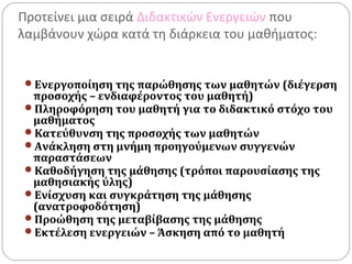Προτείνει μια σειρά Διδακτικών Ενεργειών που
λαμβάνουν χώρα κατά τη διάρκεια του μαθήματος:
Ενεργοποίηση της παρώθησης των μαθητών (διέγερση
προσοχής – ενδιαφέροντος του μαθητή)
Πληροφόρηση του μαθητή για το διδακτικό στόχο του
μαθήματος
Κατεύθυνση της προσοχής των μαθητών
Ανάκληση στη μνήμη προηγούμενων συγγενών
παραστάσεων
Καθοδήγηση της μάθησης (τρόποι παρουσίασης της
μαθησιακής ύλης)
Ενίσχυση και συγκράτηση της μάθησης
(ανατροφοδότηση)
Προώθηση της μεταβίβασης της μάθησης
Εκτέλεση ενεργειών – Άσκηση από το μαθητή
 