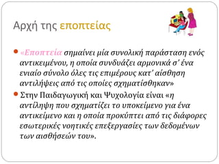 Αρχή της εποπτείας
«Εποπτεία σημαίνει μία συνολική παράσταση ενός
αντικειμένου, η οποία συνδυάζει αρμονικά σ’ ένα
ενιαίο σύνολο όλες τις επιμέρους κατ’ αίσθηση
αντιλήψεις από τις οποίες σχηματίσθηκαν»
Στην Παιδαγωγική και Ψυχολογία είναι «η
αντίληψη που σχηματίζει το υποκείμενο για ένα
αντικείμενο και η οποία προκύπτει από τις διάφορες
εσωτερικές νοητικές επεξεργασίες των δεδομένων
των αισθήσεών του».
 