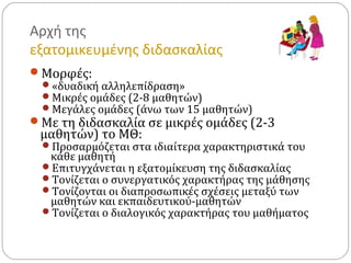 Αρχή της
εξατομικευμένης διδασκαλίας
Μορφές:
«δυαδική αλληλεπίδραση»
Μικρές ομάδες (2-8 μαθητών)
Μεγάλες ομάδες (άνω των 15 μαθητών)
Με τη διδασκαλία σε μικρές ομάδες (2-3
μαθητών) το ΜΘ:
Προσαρμόζεται στα ιδιαίτερα χαρακτηριστικά του
κάθε μαθητή
Επιτυγχάνεται η εξατομίκευση της διδασκαλίας
Τονίζεται ο συνεργατικός χαρακτήρας της μάθησης
Τονίζονται οι διαπροσωπικές σχέσεις μεταξύ των
μαθητών και εκπαιδευτικού-μαθητών
Τονίζεται ο διαλογικός χαρακτήρας του μαθήματος
 