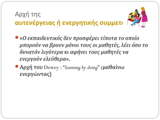 Αρχή της
αυτενέργειας ή ενεργητικής συμμετοχής
«Ο εκπαιδευτικός δεν προσφέρει τίποτα το οποίο
μπορούν να βρουν μόνοι τους οι μαθητές, λέει όσο το
δυνατόν λιγότερα κι αφήνει τους μαθητές να
ενεργούν ελεύθερα».
Αρχή του Dewey : “learning by doing” (μαθαίνω
ενεργώντας)
 