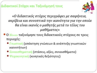Διδακτικοί Στόχοι και Ταξινόμησή τους
«Ο διδακτικός στόχος περιγράφει με σαφήνεια,
ακρίβεια και συνοπτικά την ικανότητα για την οποία
θα είναι ικανός ο μαθητής μετά το τέλος του
μαθήματος»
Ο Bloom ταξινόμησε τους διδακτικούς στόχους σε τρεις
περιοχές:
Γνωστική (απόκτηση γνώσεων & ανάπτυξη γνωστικών
ικανοτήτων)
Συναισθηματική (στάσεις, αξίες, συναισθήματα)
Ψυχοκινητική (κινητικές δεξιότητες)
 