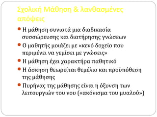Σχολική Μάθηση & λανθασμένες
απόψεις
Η μάθηση συνιστά μια διαδικασία
συσσώρευσης και διατήρησης γνώσεων
Ο μαθητής μοιάζει με «κενό δοχείο που
περιμένει να γεμίσει με γνώσεις»
Η μάθηση έχει χαρακτήρα παθητικό
Η άσκηση θεωρείται θεμέλιο και προϋπόθεση
της μάθησης
Πυρήνας της μάθησης είναι η όξυνση των
λειτουργιών του νου («ακόνισμα του μυαλού»)
 
