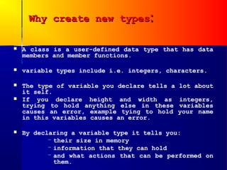 Why create new types:

   A class is a user-defined data type that has data
    members and member functions.

   variable types include i.e. integers, characters.

   The type of variable you declare tells a   lot about
    it self.
   If you declare height and width as         integers,
    trying to hold anything else in these      variables
    causes an error, example tying to hold     your name
    in this variables causes an error.

   By declaring a variable type it tells you:
           – their size in memory
           – information that they can hold
           – and what actions that can be performed on
             them.
 