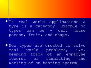    In real world applications a
    type is a category. Example of
    types can be – car, house
    person, fruit, and shape.

   New types are created to solve
    real    world  problems,    i.e.
    keeping track of an employee
    records    or  simulating    the
    working of an heating system.
 