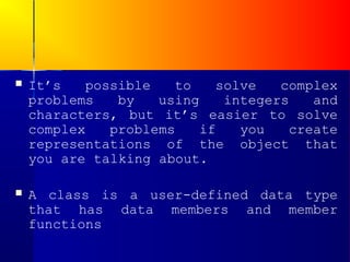    It’s   possible   to    solve   complex
    problems   by   using    integers   and
    characters, but it’s easier to solve
    complex   problems    if   you   create
    representations of the object that
    you are talking about.

   A class is a user-defined data type
    that has data members and member
    functions
 