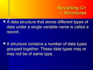 Revisiting C+
                                  + Structures
   A data structure that stores different types of
    data under a single variable name is called a
    record.

   A structure contains a number of data types
    grouped together. These data types may or
    may not be of same type.
 