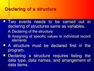 Declaring of a structure

   Two events needs to be carried out in
    declaring of structures same as variables.
    A. Declaring of the structure
    B. Assigning of specific values to individual record
       elements
   A structure must be declared first in the
    program.
   Declaring a structure requires listing the
    data type, data names, and arrangement of
    data items.
 