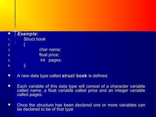     Example:
1.     Struct book
2.     {
3.             char name;
4.             float price;
5.              int pages;
6.     };

    A new data type called struct book is defined.

    Each variable of this data type will consist of a character variable
     called name, a float variable called price and an integer variable
     called pages.

    Once the structure has been declared one or more variables can
     be declared to be of that type
 