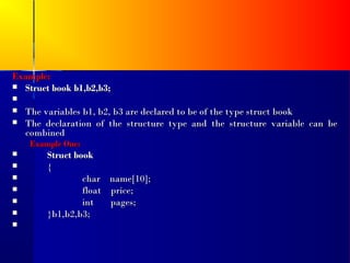 Example:
 Struct book b1,b2,b3;

   The variables b1, b2, b3 are declared to be of the type struct book
   The declaration of the structure type and the structure variable can be
    combined
    Example One:
       Struct book
       {
                char name[10];
                float price;
                int   pages;
       }b1,b2,b3;

 