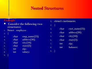 Nested Structures

Example                          1.   struct customers
 Consider the following two
                                 2.   {
  structures:
                                 3.       char   cust_name[25];
1.   Struct employee
2.   {                           4.       char   address[30];
3.        char   emp_name[25];   5.       char   city[10];
4.        char   address[30];    6.       char   state[2];
5.        char   city[10];       7.       int    zip;
6.        char   state[2];
                                 8.       int    balance;
7.        int    zip;
8.        int    salary;         9.   }
9.   }
 