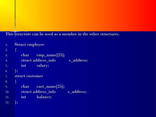 This structure can be used as a member in the other structures.

1.    Struct employee
2.    {
3.        char     emp_name[25];
4.        struct address_info      e_address;
5.        int      salary;
6.    };
7.    struct customer
8.    {
9.        char     cust_name[25];
10.       struct address_info     c_address;
11.       int      balance;
12.   };
 