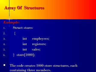 Array Of Structures

Example:
1.  Struct stores
2.   {
3.        int employees;
4.        int registers;
5.        int sales;
6.  } store[1000];

   The code creates 1000 store structures, each
    containing three members.
 