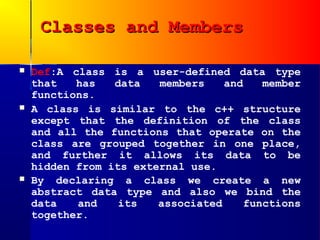 Classes and Members

   Def:A class is a user-defined data type
    that   has   data   members    and    member
    functions.
   A class is similar to the c++ structure
    except that the definition of the class
    and all the functions that operate on the
    class are grouped together in one place,
    and further it allows its data to be
    hidden from its external use.
   By declaring a class we create a new
    abstract data type and also we bind the
    data   and    its   associated     functions
    together.
 
