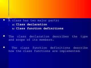    A class has two major parts:
      a) Class declaration
      b) Class function definitions


   The class declaration describes   the   type
    and scope of its members.

     The class function definitions describe
    how the class functions are implemented.
 