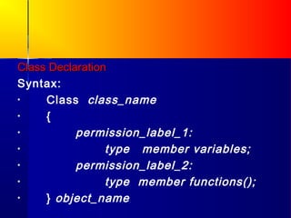 Class Declaration
Syntax:
•    Class class_name
•    {
•          permission_label_1:
•                type member variables;
•          permission_label_2:
•                type member functions();
•    } object_name
 