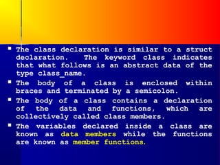    The class declaration is similar to a struct
    declaration.   The keyword class indicates
    that what follows is an abstract data of the
    type class_name.
   The body of a class is enclosed within
    braces and terminated by a semicolon.
   The body of a class contains a declaration
    of the data and functions, which are
    collectively called class members.
   The variables declared inside a class are
    known as data members while the functions
    are known as member functions.
 