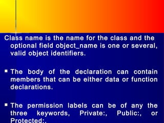 Class name is the name for the class and the
  optional field object_name is one or several,
  valid object identifiers.

   The body of the declaration can contain
    members that can be either data or function
    declarations.

   The permission labels can be of any the
    three   keywords, Private:, Public:, or
    Protected:.
 