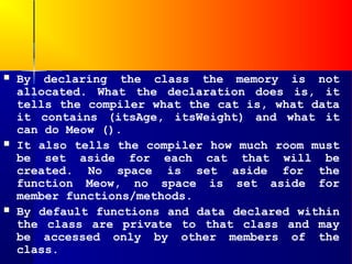    By declaring the class the memory is not
    allocated. What the declaration does is, it
    tells the compiler what the cat is, what data
    it contains (itsAge, itsWeight) and what it
    can do Meow ().
   It also tells the compiler how much room must
    be set aside for each cat that will be
    created. No space is set aside for the
    function Meow, no space is set aside for
    member functions/methods.
   By default functions and data declared within
    the class are private to that class and may
    be accessed only by other members of the
    class.
 