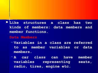    Like structures a class has two
    kinds of members: data members and
    member functions.
    Data Members
     – Variables in a class are referred
       to as member variables or data
       members.
     – A car class can have member
       variables    representing  seats,
       radio, tires, engine etc.
 