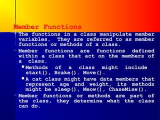 Member Functions
– The functions in a class manipulate member
  variables. They are referred to as member
  functions or methods of a class.
– Member functions are functions defined
  within a class that act on the members of
  a class.
    Methods  of a class might include
     start(), Brake(). Move().
    A cat class might have data members that
     represent age and weight, its methods
     might be sleep(), Meow(), ChaseMise().
– Member functions or methods are part of
  the class, they determine what the class
  can do.
 