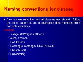 Naming conventions for classes

 C++ is case sensitive, and all class names should follow
  the same pattern so as to distinguish data members from
  non data members.
Example
    itsAge, itsWeight, itsSpeed
    cCat, cPerson.
    Cat, Person
    Rectangle, rectangle, RECTANGLE
    ChaseMise()
    Drawcircle()
 