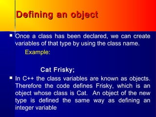 Defining an object

   Once a class has been declared, we can create
    variables of that type by using the class name.
        Example:

              Cat Frisky;
   In C++ the class variables are known as objects.
    Therefore the code defines Frisky, which is an
    object whose class is Cat. An object of the new
    type is defined the same way as defining an
    integer variable
 