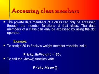 Accessing class members
   The private data members of a class can only be accessed
    through the member functions of that class. The data
    members of a class can only be accessed by using the dot
    operator.

        Example:
   To assign 50 to Frisky’s weight member variable, write

                Frisky.itsWeight = 50;
   To call the Meow() function write

                     Frisky.Meow();
 