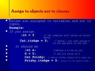 Assign to objects not to classes

   Values are assigned to variables and not to
    types.
    Example:
   If you assign
           int = 5    // the compiler will return an error-
                            Wrong
           Cat.itsAge = 5;           // Wrong , you cant assign 5
                                    to the age part of the cat.
      It should be
           int x;           //define x to be an int
           X = 5;           // set x’s value to 5
           Cat Frisky; // define frisky, object of a class cat
           Frisky.itsAge = 5;// assign 5 to the object frisky.
 