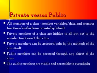 Private versus Public
   All members of a class- member variables/data and member
    functions/methods are private by default.
   Private members of a class are hidden to all but not to the
    member functions of that class.
   Private members can be accessed only by the methods of the
    class itself.
   Public members can be accessed through any object of the
    class.
   The public members are visible and accessible to everybody
 