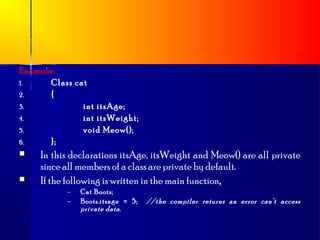 Example:
1.    Class cat
2.    {
3.            int itsAge;
4.            int itsWeight;
5.            void Meow();
6.    };
    In this declarations itsAge, itsWeight and Meow() are all private
     since all members of a class are private by default.
    If the following is written in the main function,
           –   Cat Boots;
           –   Boots.itsage = 5;   //the compiler returns an error can’t access
               private data .
 