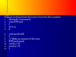 Program to demonstrate the access of private data members
1.  #include <iostream.h>
2.  class XYCoord
3.  {
4.  int x, y;
5.  };

6.    void main(void)
7.    {
8.    // Make an instance of the class
9.    XYCoord coord;
10.   coord.x = 2;
11.   coord.y = 3;
12.   }
 