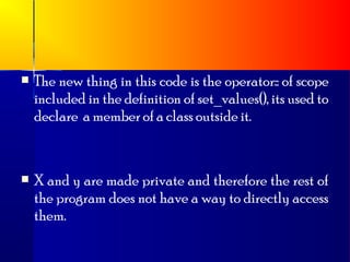    The new thing in this code is the operator:: of scope
    included in the definition of set_values(), its used to
    declare a member of a class outside it.



   X and y are made private and therefore the rest of
    the program does not have a way to directly access
    them.
 