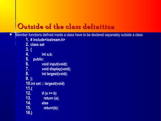 Outside of the class definition
   Member functions defined inside a class have to be declared separately outside a class
         1. # include<iostream.h>
         2. class set
         3. {
         4.         int a,b;
         5. public:
         6.         void input(void);
         7.         void display(void);
         8.         int largest(void);
         9. };
         10.int set :: largest(void)
         11.{
         12.        if (a >= b)
         13.          return (a);
         14.        else
         15.          return(b);
         16.}
 
