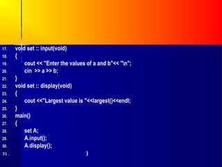 17.   void set :: input(void)
18.   {
19.       cout << "Enter the values of a and b"<< "n";
20.       cin >> a >> b;
21.   }
22.   void set :: display(void)
23.   {
24.       cout <<"Largest value is "<<largest()<<endl;
25.   }
26.   main()
27.   {
28.       set A;
29.       A.input();
30.       A.display();
31.                                }
 