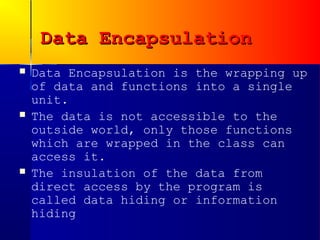 Data Encapsulation
   Data Encapsulation is the wrapping up
    of data and functions into a single
    unit.
   The data is not accessible to the
    outside world, only those functions
    which are wrapped in the class can
    access it.
   The insulation of the data from
    direct access by the program is
    called data hiding or information
    hiding
 