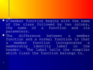    A member function begins with the name
    of the class followed by two colons,
    the name of a function and its
    parameters.
   The   difference   between   a   member
    function and a normal function is that
    a   member   function  incorporates   a
    membership   identity  label   in   the
    header.   The label tells the compiler
    which class the function belongs to.

.
 