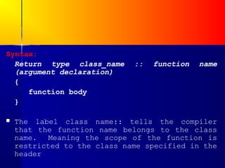 Syntax:
  Return type class_name      ::   function   name
  (argument declaration)
  {
     function body
  }

   The label class name:: tells the compiler
    that the function name belongs to the class
    name.   Meaning the scope of the function is
    restricted to the class name specified in the
    header
 