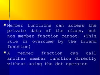    Member functions can access the
    private data of the class, but
    non member function cannot. (This
    rule is overcome by the friend
    function)
   A   member   function   can  call
    another member function directly
    without using the dot operator
 