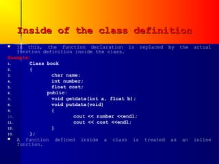 Inside of the class definition
   In this, the function declaration is replaced by the   actual
    function definition inside the class.
Example:
1.      Class book
2.      {
3.              char name;
4.              int number;
5.              float cost;
6.            public:
7.              void getdata(int a, float b);
8.              void putdata(void)
9.              {
10.                     cout << number <<endl;
11.                     cout << cost <<endl;
12.             }
13.     };
   A function defined inside a class is treated as an     inline
    function.
 