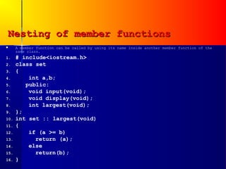 Nesting of member functions
     A member function can be called by using its name inside another member function of the
      same class.
1.    # include<iostream.h>
2.    class set
3.    {
4.        int a,b;
5.       public:
6.        void input(void);
7.        void display(void);
8.        int largest(void);
9.    };
10.   int set :: largest(void)
11.   {
12.       if (a >= b)
13.         return (a);
14.       else
15.         return(b);
16.   }
 