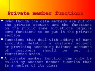 Private member functions
   Even though the data members are put on
    the private section and the functions
    on the public some situations require
    some functions to be put in the private
    section.
   Functions that deal with adding of bank
    accounts, deleting a customer account
    or providing accessing balance accounts
    of   customers    should  be   put   in
    restricted areas.
   A private member function can only be
    called by another member function that
    is a member of its class
 